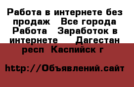 Работа в интернете без продаж - Все города Работа » Заработок в интернете   . Дагестан респ.,Каспийск г.